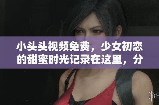 小头头视频免费，少女初恋的甜蜜时光记录在这里，分享她的成长与心动瞬间