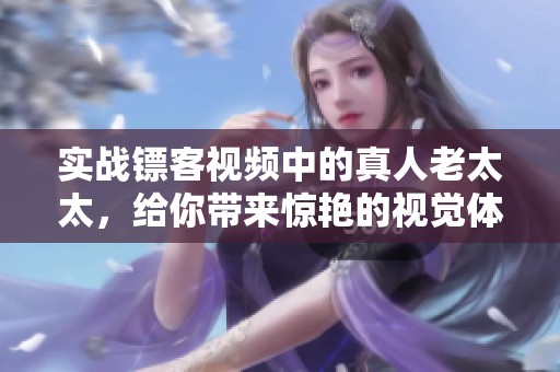 实战镖客视频中的真人老太太，给你带来惊艳的视觉体验与精彩表现！