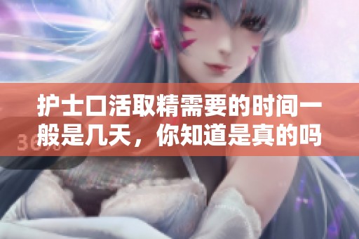 护士口活取精需要的时间一般是几天，你知道是真的吗