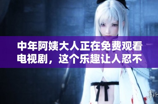 中年阿姨大人正在免费观看电视剧，这个乐趣让人忍不住想一起享受
