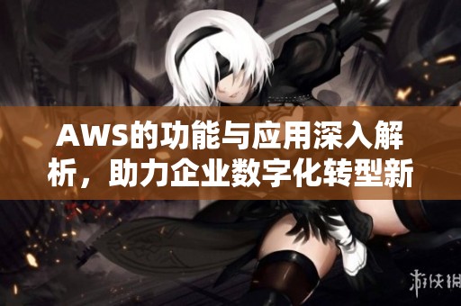 AWS的功能与应用深入解析，助力企业数字化转型新机遇