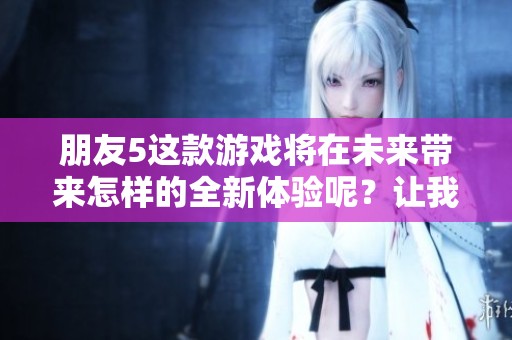 朋友5这款游戏将在未来带来怎样的全新体验呢？让我们来一起期待吧！