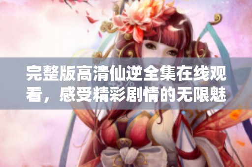 完整版高清仙逆全集在线观看，感受精彩剧情的无限魅力