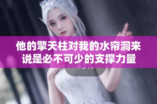 他的擎天柱对我的水帘洞来说是必不可少的支撑力量