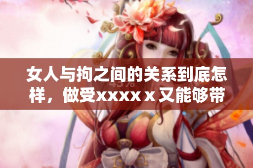 女人与拘之间的关系到底怎样，做受xxxxⅹ又能够带来什么呢