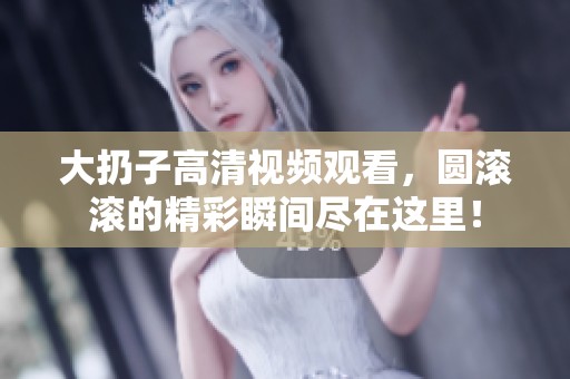大扔子高清视频观看，圆滚滚的精彩瞬间尽在这里！