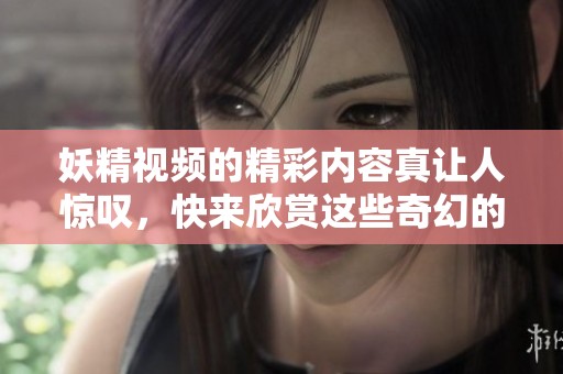 妖精视频的精彩内容真让人惊叹，快来欣赏这些奇幻的瞬间吧