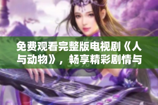 免费观看完整版电视剧《人与动物》，畅享精彩剧情与动物互动魅力