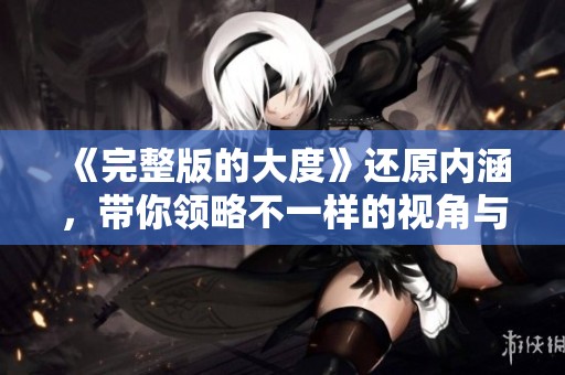 《完整版的大度》还原内涵，带你领略不一样的视角与深度展示