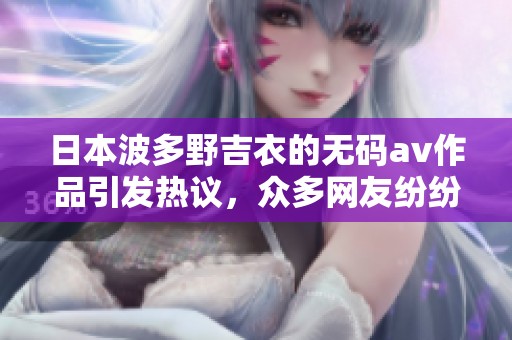 日本波多野吉衣的****作品引发热议，众多网友纷纷讨论其精彩表现