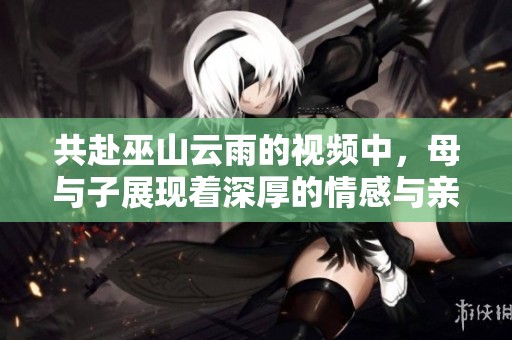 共赴巫山云雨的视频中，母与子展现着深厚的情感与亲密关系