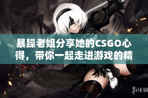 暴躁老姐分享她的CSGO心得，带你一起走进游戏的精彩世界！