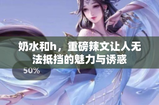 奶水和h，重磅辣文让人无法抵挡的魅力与诱惑