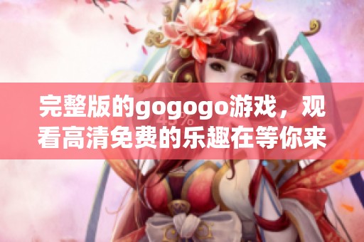 完整版的gogogo游戏，观看高清免费的乐趣在等你来体验！