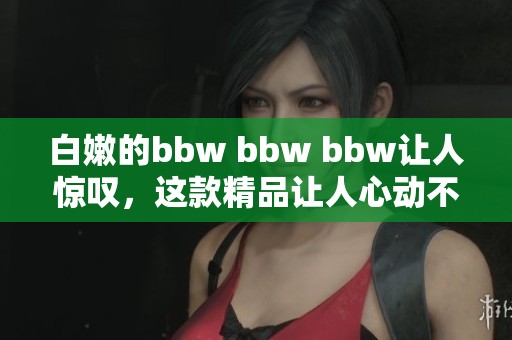白嫩的bbw bbw bbw让人惊叹，这款精品让人心动不已！