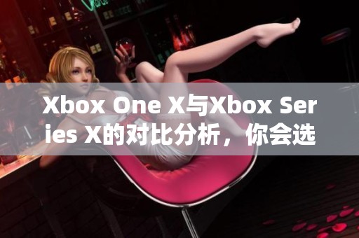 Xbox One X与Xbox Series X的对比分析，你会选择哪一款游戏主机呢
