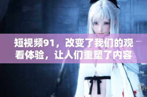 短视频91，改变了我们的观看体验，让人们重塑了内容消费方式