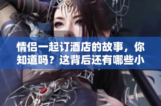 情侣一起订酒店的故事，你知道吗？这背后还有哪些小秘密呢？