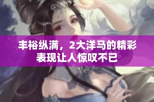 丰裕纵满，2大洋马的精彩表现让人惊叹不已