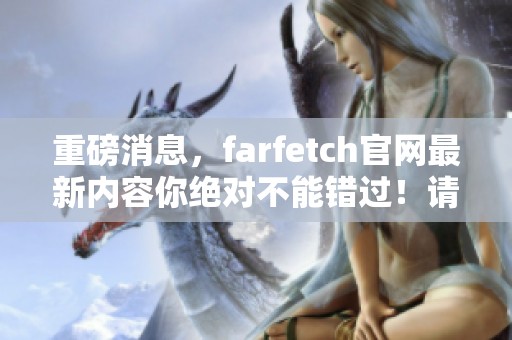 重磅消息，farfetch官网最新内容你绝对不能错过！请立即前往体验精彩。
