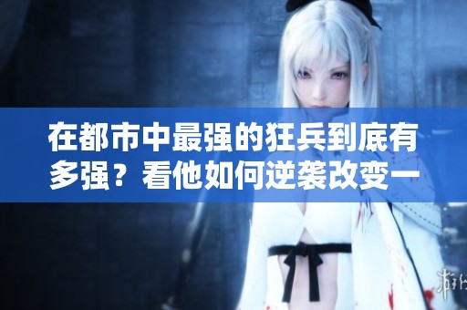 在都市中最强的狂兵到底有多强？看他如何逆袭改变一切！