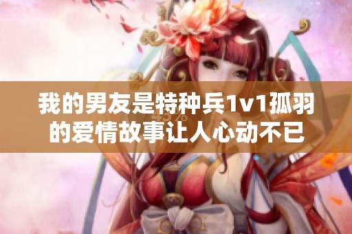 我的男友是特种兵1v1孤羽的爱情故事让人心动不已