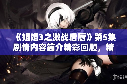 《姐姐3之激战后厨》第5集剧情内容简介精彩回顾，精彩情节不容错过