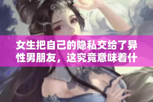 女生把自己的隐私交给了异性男朋友，这究竟意味着什么呢