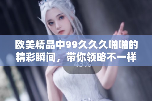 欧美精品中99**久啪啪的精彩瞬间，带你领略不一样的视听体验