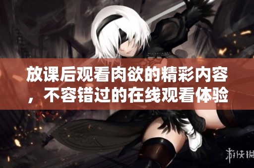 放课后观看肉欲的精彩内容，不容错过的在线观看体验