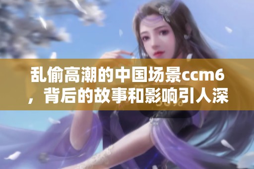 乱偷高潮的中国场景ccm6，背后的故事和影响引人深思
