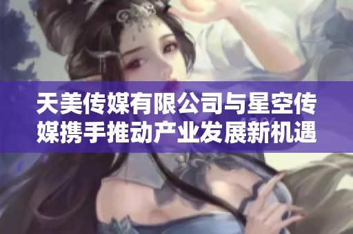 天美传媒有限公司与星空传媒携手推动产业发展新机遇