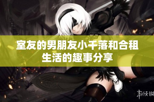室友的男朋友小千落和合租生活的趣事分享