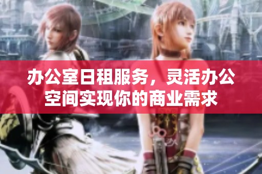 办公室日租服务，灵活办公空间实现你的商业需求