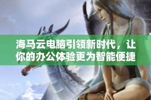 海马云电脑引领新时代，让你的办公体验更为智能便捷