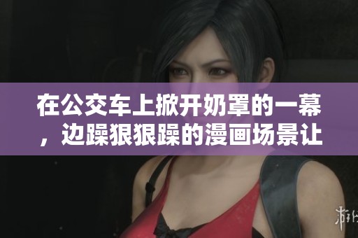 在公交车上掀开奶罩的一幕，边躁**躁的漫画场景让人震撼