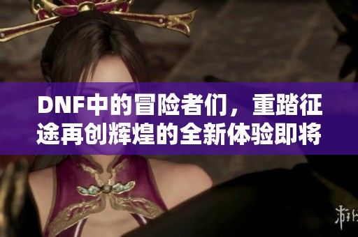 DNF中的冒险者们，重踏征途再创辉煌的全新体验即将开启！