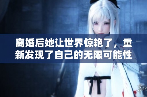 离婚后她让世界惊艳了，重新发现了自己的无限可能性