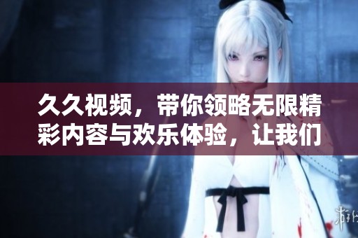 **视频，带你领略无限精彩内容与欢乐体验，让我们一起畅享吧！