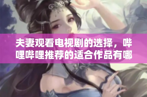 夫妻观看电视剧的选择，哔哩哔哩推荐的适合作品有哪些呢