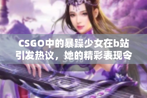CSGO中的暴躁少女在b站引发热议，她的精彩表现令人难以忘怀