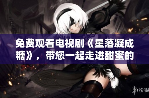 免费观看电视剧《星落凝成糖》，带您一起走进甜蜜的故事世界