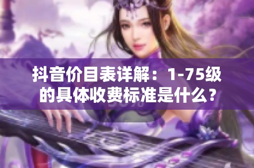 抖音价目表详解：1-75级的具体收费标准是什么？