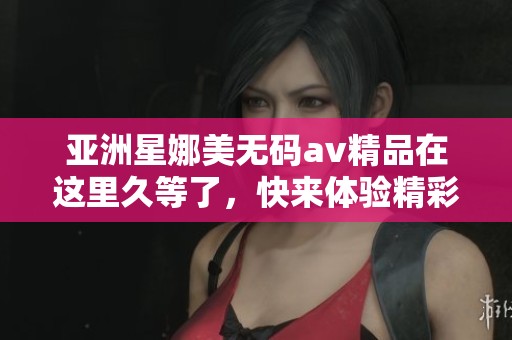 亚洲星娜美****精品在这里久等了，快来体验精彩内容吧