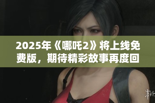 2025年《哪吒2》将上线免费版，期待精彩故事再度回归！