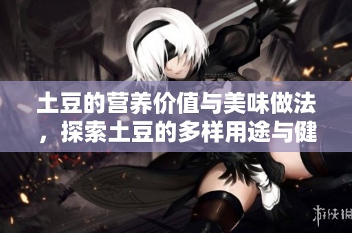 土豆的营养价值与美味做法，探索土豆的多样用途与健康益处