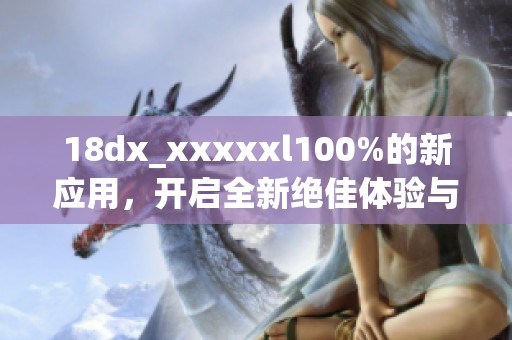 18dx_xxxxxl100%的新应用，开启全新绝佳体验与无限可能。