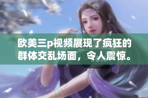 欧美三p视频展现了疯狂的群体交乱场面，令人震惊。