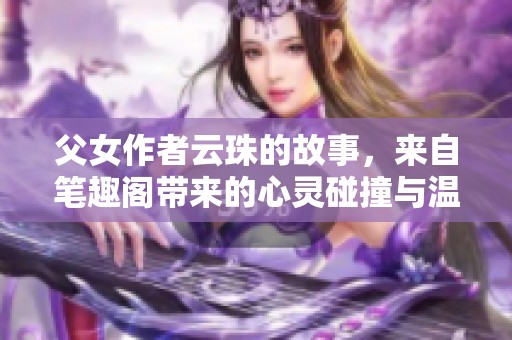 父女作者云珠的故事，来自笔趣阁带来的心灵碰撞与温馨瞬间