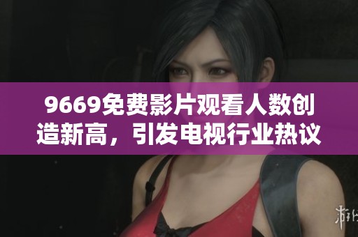 9669免费影片观看人数创造新高，引发电视行业热议的局面
